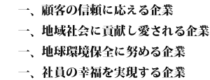 一、顧客の信頼に応える企業 一、地域社会に貢献し愛される企業 一、地球環境保全に努める企業 一、社員の幸福を実現する企業