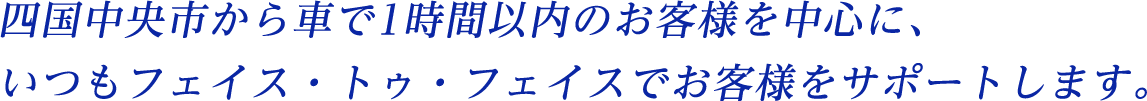 四国中央市から車で1時間以内のお客様を中心に、いつもフェイス・トゥ・フェイスでお客様をサポートします。