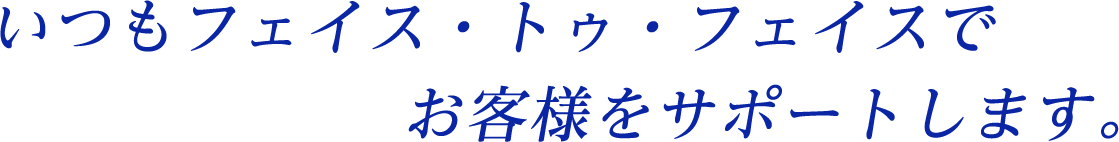 いつもフェイス・トゥ・フェイスでお客様をサポートします。